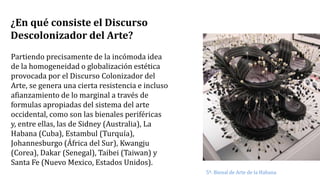 ¿En qué consiste el Discurso
Descolonizador del Arte?
Partiendo precisamente de la incómoda idea
de la homogeneidad o globalización estética
provocada por el Discurso Colonizador del
Arte, se genera una cierta resistencia e incluso
afianzamiento de lo marginal a través de
formulas apropiadas del sistema del arte
occidental, como son las bienales periféricas
y, entre ellas, las de Sidney (Australia), La
Habana (Cuba), Estambul (Turquía),
Johannesburgo (África del Sur), Kwangju
(Corea), Dakar (Senegal), Taibei (Taiwan) y
Santa Fe (Nuevo Mexico, Estados Unidos).
5ª. Bienal de Arte de la Habana
 