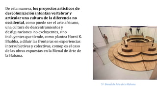De esta manera, los proyectos artísticos de
descolonización intentan vertebrar y
articular una cultura de la diferencia no
occidental, como puede ser el arte africano,
una cultura de descentramientos y
desfiguraciones no excluyentes, sino
incluyentes que tiende, como plantea Horni K.
Bhabha, a diluir las fronteras en experiencias
intersubjetivas y colectivas, comop es el caso
de las obras expuestas en la Bienal de Arte de
la Habana.
5ª. Bienal de Arte de la Habana
 