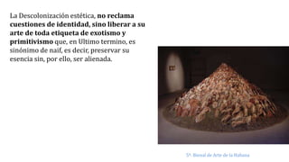 La Descolonización estética, no reclama
cuestiones de identidad, sino liberar a su
arte de toda etiqueta de exotismo y
primitivismo que, en Ultimo termino, es
sinónimo de naif, es decir, preservar su
esencia sin, por ello, ser alienada.
5ª. Bienal de Arte de la Habana
 