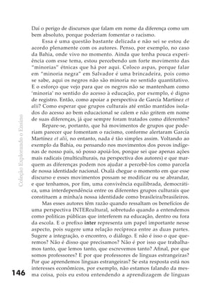 ColeçãoExplorandooEnsino
146
Daí o perigo de discursos que falam em nome da diferença como um
bem absoluto, porque poderiam fomentar o racismo.
Essa é uma questão bastante delicada e não sei se estou de
acordo plenamente com os autores. Penso, por exemplo, no caso
da Bahia, onde vivo no momento. Ainda que tenha pouca experi-
ência com esse tema, estou percebendo um forte movimento das
“minorias” étnicas que há por aqui. Coloco aspas, porque falar
em “minoria negra” em Salvador é uma brincadeira, pois como
se sabe, aqui os negros não são minoria no sentido quantitativo.
E o esforço que vejo para que os negros não se mantenham como
‘minoria’ no sentido do acesso à educação, por exemplo, é digno
de registro. Então, como apoiar a perspectiva de García Martínez et
alii? Como esperar que grupos culturais até então mantidos isola-
dos do acesso ao bem educacional se calem e não gritem em nome
de suas diferenças, já que sempre foram tratados como diferentes?
Repare-se, portanto, que há movimentos de grupos que pode-
riam parecer que fomentam o racismo, conforme alertaram García
Martínez et alii, no entanto, nada é tão simples assim. Voltando ao
exemplo da Bahia, ou pensando nos movimentos dos povos indíge-
nas de nosso país, só posso apoiá-los, porque sei que apenas ações
mais radicais (multiculturais, na perspectiva dos autores) e que mar-
quem as diferenças podem nos ajudar a percebê-los como parcela
de nossa identidade nacional. Oxalá chegue o momento em que esse
discurso e esses movimentos possam se modificar ou se abrandar,
e que tenhamos, por fim, uma convivência equilibrada, democráti-
ca, uma interdependência entre os diferentes grupos culturais que
constituem a minha/a nossa identidade como brasileira/brasileiros.
Mas esses autores têm razão quando ressaltam os benefícios de
uma perspectiva INTERcultural, sobretudo quando a entendemos
como políticas públicas que interferem na educação, dentro ou fora
da escola. E o prefixo inter representa um papel importante nesse
aspecto, pois sugere uma relação recíproca entre as duas partes.
Sugere a integração, o encontro, o diálogo. E não é isso o que que-
remos? Não é disso que precisamos? Não é por isso que trabalha-
mos tanto, que lemos tanto, que escrevemos tanto? Afinal, por que
somos professores? E por que professores de línguas estrangeiras?
Por que aprendemos línguas estrangeiras? Se esta resposta está nos
interesses econômicos, por exemplo, não estamos falando da mes-
ma coisa, pois eu estou entendendo a aprendizagem de línguas
 