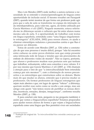 ColeçãoExplorandooEnsino
148
Mas é em Mendes (2007) onde melhor a autora esclarece a ne-
cessidade de se entender o ensino/aprendizagem de línguas como
oportunidade de inclusão social. O mesmo ressaltei em Paraquett
(2007), quando tentei mostrar de que forma um professor pode agir
para que a sala de aula se transforme no espaço da interação ou
da interdependência, para valer-me, agora, do termo utilizado por
García Martínez et alii (2007). Naquele momento, estava referin-
do-me às diferenças sociais e culturais que há entre alunos numa
mesma sala de aula. E a oportunidade de trabalhar com textos
em língua espanhola, entendida como “uma língua singularmen-
te estrangeira” (CELADA, 2002) para nossos alunos, os ajuda a
eliminar estereótipos redutores e preconceitos contra o que lhes é
ou parece ser diferente.
Estou de acordo com Mendes (2007, p. 120) sobre a constata-
ção de que esse processo é muito difícil, porque “não há encontro
entre culturas ou entre povos distintos sem que esteja presente
uma intrincada rede de forças e tensões que são provenientes do
embate de diferentes visões de mundo”. Não se espera, portanto,
que alunos e professores mudem suas posturas sem que tenham
que trabalhar, arduamente, sobre seus conceitos e seus valores. E é
por isso mesmo que García Martínez et alii (2007, p. 134) chamam
a atenção para o fato de que “a interculturalidade bem entendida
começa por nós mesmos”11
, com a eliminação de nossos precon-
ceitos e os estereótipos que construímos sobre os demais. Muito
mais do que mudar os alunos, entendo que é preciso mudar os
professores. Ou formar professores de línguas estrangeiras que
sejam mais abertos e que, em lugar de apenas “tolerar” a diferença,
queiram receber esse outro como se recebe a um amigo, mas um
amigo com quem “não temos receio de partilhar as nossas dúvi-
das, incertezas, emoções, desejos, inseguranças”, conforme ressalta
Mendes (2007, p. 138).
E para concluir este item, pergunto (e me pergunto também): é
assim que vemos a língua/cultura espanhola? Estamos preparados
para ajudar nossos alunos de forma a que vejam a língua/cultura
espanhola como uma língua que lhes permitirá viver em sociedades
11
	 Tradução do original de: “la interculturalidad bien entendida comienza por uno
mismo”.
 