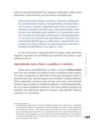 149
Espanhol–Volume16
cada vez mais pluriculturais? Se a resposta é afirmativa, então somos
professores interculturais, pois já teremos entendido que
Interculturalidade significa, portanto, interação, solidarieda-
de, reconhecimento mútuo, correspondência, direitos huma-
nos e sociais, respeito e dignidade para todas as culturas...
Portanto, podemos entender que a interculturalidade, mais
do que uma ideologia (que também o é) é percebida como
um conjunto de princípios antirracistas, antissegregadores,
e com um forte potencial de igualitarismo. A perspectiva
intercultural defende que se conhecermos a maneira de viver
e pensar de outras culturas, nos aproximaremos mais delas.
(GARCÍA MARTÍNEZ et alii, 2007, p. 134)12
E com isso, passo à segunda parte do artigo, onde apresento
algumas sugestões de atividades que ponham em prática o que
acabamos de ver.
Aprendendo com o fazer: o prático e o teórico
Entre tantas possibilidades, escolho o tema da Maternidade
para dar um exemplo da maneira como o professor pode organi-
zar aulas compostas de diferentes textos que dialogam entre si,
promovendo uma aprendizagem com unidade e sequenciamento.
Estou sugerindo, portanto, mais do que uma aula, uma Unidade
Temática que se paute na intertextualidade, na interdisciplinarida-
de e na transversalidade temática. Essa aula também propõe um
trabalho com diferentes gêneros textuais e pluralidade cultural,
conforme se verá abaixo.
12
	 Tradução do original de: “Interculturalidad significa, pues, interacción, solidaridad,
reconocimiento mutuo, correspondencia, derechos humanos y sociales, respeto y dignidad
para todas las culturas… Por tanto, podemos entender que la interculturalidad, más
que una ideología (que también lo es), es percibida como un conjunto de principios an-
tirracistas, anti-segregadores y con un fuerte potencial de igualitarismo. La perpectiva
intercultural defiende que si conocemos la manera de vivir y pensar de otras culturas,
nos acercaremos más a ellas”.
 