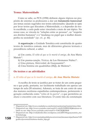 ColeçãoExplorandooEnsino
150
Tema: Maternidade
Como se sabe, os PCN (1998) definem alguns tópicos no pro-
pósito de orientar os professores a dar um tratamento transversal
aos temas sociais sugeridos nos textos selecionados. Quando se opta
por levar textos que discutem a Maternidade, e a depender do tex-
to escolhido, a aula pode estar vinculada a mais de um tópico. No
nosso caso, se vincula às “relações entre as pessoas”, ao “respeito
aos direitos humanos” e à “mudança no papel que a mulher desem-
penha na sociedade” (op. cit., p. 44).
A organização: a Unidade Temática está constituída de quatro
textos de temática comum, mas de diferentes gêneros textuais e
procedência cultural, a saber:
a) Um conto, El niño al que se le murió el amigo, de Ana Maria
Matute13
.
b) Um poema-canção, Tristeza, de Los Hermanos Núñez14
.
c) Uma pintura, Maternidad, de Guayasamín15
.
d) Uma história em quadrinhos (HQ), de Maitena16
.
Os textos e as atividades
1. El niño al que se le murió el amigo, de Ana Maria Matute
A escolha do texto se justifica por se tratar de um conto peque-
no e que pode, portanto, ser facilmente trabalhado em apenas um
tempo de aula (50 minutos). Ademais, se trata de um conto de uma
das maiores escritoras espanholas contemporâneas, pertencente à
geração conhecida como “niños de la guerra”, o que permitiria ao
aluno o encontro com sua literatura. O conto fala da constatação
13
	 Disponível em: http://www.ciudadseva.com/textos/cuentos/esp/matute/ninyo.htm
14
	 Disponível em: http://www.youtube.com/watch?v=duSUOzBHU0Q&feature=re
lated ou em: http://www.youtube.com/watch?v=Yl4G5IQKHbM
15
	 Disponível em: http://vidadeniki.files.wordpress.com/2007/04/guayasamin_ma-
ternidad.jpg
16
	 Disponível em: http://www.juntadeandalucia.es/averroes/iescasasviejas/humor%20
grafico/juventud/maitena-madre_hija.gif
 