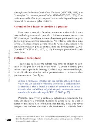 ColeçãoExplorandooEnsino
138
educação: os Parâmetros Curriculares Nacionais (MEC/SEB, 1998) e as
Orientações Curriculares para o Ensino Médio (MEC/SEB, 2006). Por-
tanto, essas reflexões se preocupam com o ensino/aprendizagem de
espanhol no ensino regular e básico.
Aprendendo a fazer: o teórico e o prático
Recuperar o conceito de cultura e tentar aprimorá-lo é uma
necessidade que se sente quando o interesse é compreender as
diferenças que constituem os seres humanos, para, então, se pro-
duzirem práticas de boa convivência. No entanto, esta não é uma
tarefa fácil, pois se trata de um conceito “difuso, inacabado e em
constante evolução, pois as culturas não são homogêneas” (GAR-
CÍA MARTÍNEZ et alii, 2007, p. 20). E é o que pretendo discutir
neste item.
Cultura e Identidade
Tudo o que se fala sobre cultura hoje tem sua origem no con-
ceito criado por Edward Tylor (1832-1917), quem a definiu pela
primeira vez a partir da Etnologia1
, ciência cuja maior contribuição,
na atualidade, é a de criar meios que combatam o racismo e a he-
gemonia cultural. Para Tylor,
cultura e civilização, tomadas em seu sentido etnológico mais
vasto, são um conjunto complexo que inclui o conhecimento,
as crenças, a arte, a moral, o direito, os costumes e as outras
capacidades ou hábitos adquiridos pelo homem enquanto
membro da sociedade. (apud CUCHE, 2002, p. 35).
Portanto, para Tylor, a cultura se relaciona à capacidade hu-
mana de adquirir e transmitir hábitos no grupo social ao qual se
pertence. Essa ideia não será nunca abandonada, ainda que novas
perspectivas venham somar-se a ela, conforme é o caso de Franz
1
	 Ciência que estuda os fatos e os documentos levantados pela etnografia no
âmbito da antropologia cultural e social, buscando uma apreciação analítica e
comparativa das culturas.
 