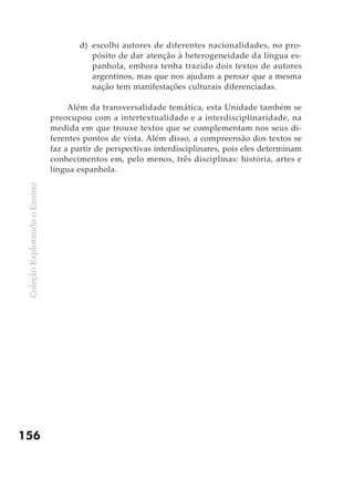 ColeçãoExplorandooEnsino
156
d)	 escolhi autores de diferentes nacionalidades, no pro-
pósito de dar atenção à heterogeneidade da língua es-
panhola, embora tenha trazido dois textos de autores
argentinos, mas que nos ajudam a pensar que a mesma
nação tem manifestações culturais diferenciadas.
Além da transversalidade temática, esta Unidade também se
preocupou com a intertextualidade e a interdisciplinaridade, na
medida em que trouxe textos que se complementam nos seus di-
ferentes pontos de vista. Além disso, a compreensão dos textos se
faz a partir de perspectivas interdisciplinares, pois eles determinam
conhecimentos em, pelo menos, três disciplinas: história, artes e
língua espanhola.
 