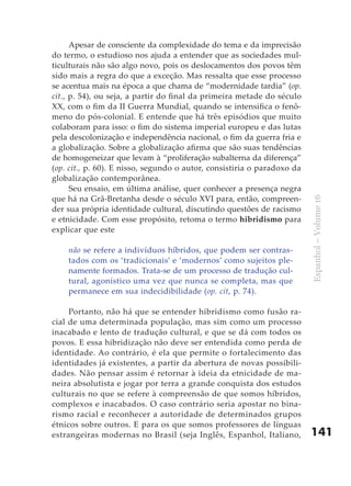 141
Espanhol–Volume16
Apesar de consciente da complexidade do tema e da imprecisão
do termo, o estudioso nos ajuda a entender que as sociedades mul-
ticulturais não são algo novo, pois os deslocamentos dos povos têm
sido mais a regra do que a exceção. Mas ressalta que esse processo
se acentua mais na época a que chama de “modernidade tardia” (op.
cit., p. 54), ou seja, a partir do final da primeira metade do século
XX, com o fim da II Guerra Mundial, quando se intensifica o fenô-
meno do pós-colonial. E entende que há três episódios que muito
colaboram para isso: o fim do sistema imperial europeu e das lutas
pela descolonização e independência nacional, o fim da guerra fria e
a globalização. Sobre a globalização afirma que são suas tendências
de homogeneizar que levam à “proliferação subalterna da diferença”
(op. cit., p. 60). E nisso, segundo o autor, consistiria o paradoxo da
globalização contemporânea.
Seu ensaio, em última análise, quer conhecer a presença negra
que há na Grã-Bretanha desde o século XVI para, então, compreen-
der sua própria identidade cultural, discutindo questões de racismo
e etnicidade. Com esse propósito, retoma o termo hibridismo para
explicar que este
não se refere a indivíduos híbridos, que podem ser contras-
tados com os ‘tradicionais’ e ‘modernos’ como sujeitos ple-
namente formados. Trata-se de um processo de tradução cul-
tural, agonístico uma vez que nunca se completa, mas que
permanece em sua indecidibilidade (op. cit, p. 74).
Portanto, não há que se entender hibridismo como fusão ra-
cial de uma determinada população, mas sim como um processo
inacabado e lento de tradução cultural, e que se dá com todos os
povos. E essa hibridização não deve ser entendida como perda de
identidade. Ao contrário, é ela que permite o fortalecimento das
identidades já existentes, a partir da abertura de novas possibili-
dades. Não pensar assim é retornar à ideia da etnicidade de ma-
neira absolutista e jogar por terra a grande conquista dos estudos
culturais no que se refere à compreensão de que somos híbridos,
complexos e inacabados. O caso contrário seria apostar no bina-
rismo racial e reconhecer a autoridade de determinados grupos
étnicos sobre outros. E para os que somos professores de línguas
estrangeiras modernas no Brasil (seja Inglês, Espanhol, Italiano,
 