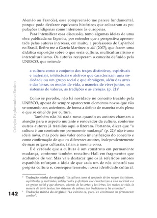 ColeçãoExplorandooEnsino
142
Alemão ou Francês), essa compreensão me parece fundamental,
porque pode desfazer equívocos históricos que colocaram as po-
pulações indígenas como inferiores às europeias.
Para intensificar essa discussão, tomo algumas ideias de uma
obra publicada na Espanha, por entender que a perspectiva apresen-
tada pelos autores interessa, em muito, a professores de Espanhol
no Brasil. Refiro-me a García Martínez et alii (2007), que fazem uma
didática exposição sobre o que seria cultura, multiculturalismo e
interculturalismo. Os autores recuperam o conceito definido pela
UNESCO, que entende
a cultura como o conjunto dos traços distintivos, espirituais
e materiais, intelectuais e afetivos que caracterizam uma so-
ciedade ou um grupo social e que abrangem, além das artes
e das letras, os modos de vida, a maneira de viver juntos, os
sistemas de valores, as tradições e as crenças. (p. 21)3
Como se percebe, não há novidade no conceito trazido pela
UNESCO, apesar de sempre aparecerem elementos novos que vão
se somando aos anteriores, de forma a definir de maneira mais plena
o que se entende por cultura.
	 Também não há nada novo quando os autores chamam a
atenção para o aspecto mutante e renovador da cultura, conforme
outros autores já trazidos aqui o fizeram. Portanto, dizer que “a
cultura é um construto em permanente mudança” (p. 22)4
não é uma
ideia nova, mas pode nos valer como intensificação do conceito e
como confirmação de que os diferentes autores, independentemente
de suas origens culturais, falam a mesma coisa.
E é verdade que a cultura é um construto em permanente
mudança, conforme também ressaltou Hall em fragmentos que
acabamos de ver. Mas vale destacar que os já referidos autores
espanhóis reforçam a ideia de que cada um de nós constrói sua
própria cultura e, consequentemente, nossa identidade cultural.
3
	 Tradução minha do original: “la cultura como el conjunto de los rasgos distintivos,
espirituales y materiales, intelectuales y afectivos que caracterizan a una sociedad o a
un grupo social y que abarcan, además de las artes y las letras, los modos de vida, la
manera de vivir juntos, los sistemas de valores, las tradiciones y las creencias”.
4
	 Tradução minha do original: “La cultura es, pues, un constructo en permanente
cambio”.
 