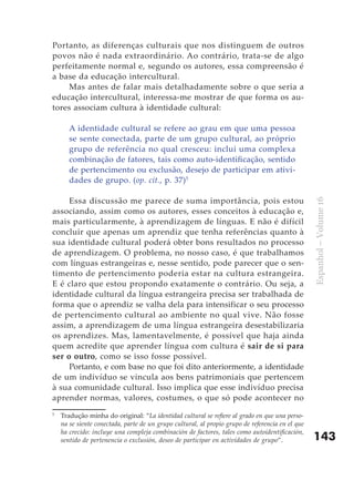 143
Espanhol–Volume16
Portanto, as diferenças culturais que nos distinguem de outros
povos não é nada extraordinário. Ao contrário, trata-se de algo
perfeitamente normal e, segundo os autores, essa compreensão é
a base da educação intercultural.
Mas antes de falar mais detalhadamente sobre o que seria a
educação intercultural, interessa-me mostrar de que forma os au-
tores associam cultura à identidade cultural:
A identidade cultural se refere ao grau em que uma pessoa
se sente conectada, parte de um grupo cultural, ao próprio
grupo de referência no qual cresceu: inclui uma complexa
combinação de fatores, tais como auto-identificação, sentido
de pertencimento ou exclusão, desejo de participar em ativi-
dades de grupo. (op. cit., p. 37)5
Essa discussão me parece de suma importância, pois estou
associando, assim como os autores, esses conceitos à educação e,
mais particularmente, à aprendizagem de línguas. E não é difícil
concluir que apenas um aprendiz que tenha referências quanto à
sua identidade cultural poderá obter bons resultados no processo
de aprendizagem. O problema, no nosso caso, é que trabalhamos
com línguas estrangeiras e, nesse sentido, pode parecer que o sen-
timento de pertencimento poderia estar na cultura estrangeira.
E é claro que estou propondo exatamente o contrário. Ou seja, a
identidade cultural da língua estrangeira precisa ser trabalhada de
forma que o aprendiz se valha dela para intensificar o seu processo
de pertencimento cultural ao ambiente no qual vive. Não fosse
assim, a aprendizagem de uma língua estrangeira desestabilizaria
os aprendizes. Mas, lamentavelmente, é possível que haja ainda
quem acredite que aprender língua com cultura é sair de si para
ser o outro, como se isso fosse possível.
Portanto, e com base no que foi dito anteriormente, a identidade
de um indivíduo se vincula aos bens patrimoniais que pertencem
à sua comunidade cultural. Isso implica que esse indivíduo precisa
aprender normas, valores, costumes, o que só pode acontecer no
5
	 Tradução minha do original: “La identidad cultural se refiere al grado en que una perso-
na se siente conectada, parte de un grupo cultural, al propio grupo de referencia en el que
ha crecido: incluye una compleja combinación de factores, tales como autoidentificación,
sentido de pertenencia o exclusión, deseo de participar en actividades de grupo”.
 