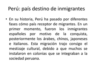 Perú: país destino de inmigrantes
• En su historia, Perú ha pasado por diferentes
fases cómo país receptor de migrantes. En un
primer momento, fueron los inmigrantes
españoles por motivo de la conquista,
posteriormente los árabes, chinos, japoneses
e italianos. Esta migración trajo consigo el
mestizaje cultural, debido a que muchos se
instalaron en colonias que se integraban a la
sociedad peruana.

 
