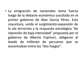 • La emigración de nacionales toma fuerza
luego de la debacle económica suscitada en el
primer gobierno de Alan García Pérez. Esta
coyuntura, unida al surgimiento-expansión de
la ola terrorista y la respuesta estratégica “de
represión de baja intensidad” propuesta por el
gobierno de Alberto Fujimori, obligaron al
éxodo de millones de peruanos que se
encontraban entre los “dos fuegos”.

 