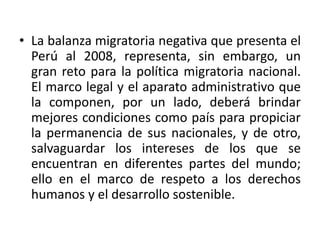 • La balanza migratoria negativa que presenta el
Perú al 2008, representa, sin embargo, un
gran reto para la política migratoria nacional.
El marco legal y el aparato administrativo que
la componen, por un lado, deberá brindar
mejores condiciones como país para propiciar
la permanencia de sus nacionales, y de otro,
salvaguardar los intereses de los que se
encuentran en diferentes partes del mundo;
ello en el marco de respeto a los derechos
humanos y el desarrollo sostenible.

 