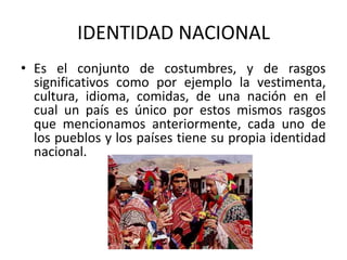IDENTIDAD NACIONAL
• Es el conjunto de costumbres, y de rasgos
significativos como por ejemplo la vestimenta,
cultura, idioma, comidas, de una nación en el
cual un país es único por estos mismos rasgos
que mencionamos anteriormente, cada uno de
los pueblos y los países tiene su propia identidad
nacional.

 