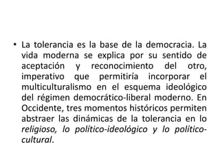 • La tolerancia es la base de la democracia. La
vida moderna se explica por su sentido de
aceptación y reconocimiento del otro,
imperativo que permitiría incorporar el
multiculturalismo en el esquema ideológico
del régimen democrático-liberal moderno. En
Occidente, tres momentos históricos permiten
abstraer las dinámicas de la tolerancia en lo
religioso, lo político-ideológico y lo políticocultural.

 