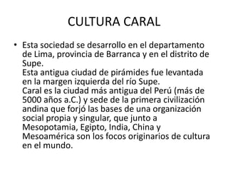 CULTURA CARAL
• Esta sociedad se desarrollo en el departamento
de Lima, provincia de Barranca y en el distrito de
Supe.
Esta antigua ciudad de pirámides fue levantada
en la margen izquierda del río Supe.
Caral es la ciudad más antigua del Perú (más de
5000 años a.C.) y sede de la primera civilización
andina que forjó las bases de una organización
social propia y singular, que junto a
Mesopotamia, Egipto, India, China y
Mesoamérica son los focos originarios de cultura
en el mundo.

 