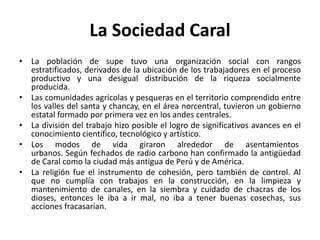 La Sociedad Caral
• La población de supe tuvo una organización social con rangos
estratificados, derivados de la ubicación de los trabajadores en el proceso
productivo y una desigual distribución de la riqueza socialmente
producida.
• Las comunidades agrícolas y pesqueras en el territorio comprendido entre
los valles del santa y chancay, en el área norcentral, tuvieron un gobierno
estatal formado por primera vez en los andes centrales.
• La división del trabajo hizo posible el logro de significativos avances en el
conocimiento científico, tecnológico y artístico.
• Los modos de vida giraron alrededor de asentamientos
urbanos. Según fechados de radio carbono han confirmado la antigüedad
de Caral como la ciudad más antigua de Perú y de América.
• La religión fue el instrumento de cohesión, pero también de control. Al
que no cumplía con trabajos en la construcción, en la limpieza y
mantenimiento de canales, en la siembra y cuidado de chacras de los
dioses, entonces le iba a ir mal, no iba a tener buenas cosechas, sus
acciones fracasarían.

 