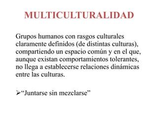 MULTICULTURALIDAD
Grupos humanos con rasgos culturales
claramente definidos (de distintas culturas),
compartiendo un espacio común y en el que,
aunque existan comportamientos tolerantes,
no llega a establecerse relaciones dinámicas
entre las culturas.
“Juntarse sin mezclarse”

 