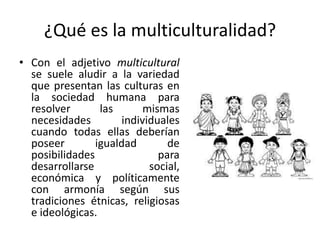 ¿Qué es la multiculturalidad?
• Con el adjetivo multicultural
se suele aludir a la variedad
que presentan las culturas en
la sociedad humana para
resolver
las
mismas
necesidades
individuales
cuando todas ellas deberían
poseer
igualdad
de
posibilidades
para
desarrollarse
social,
económica y políticamente
con armonía según sus
tradiciones étnicas, religiosas
e ideológicas.

 