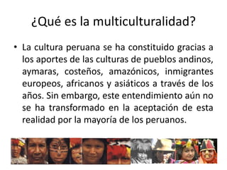 ¿Qué es la multiculturalidad?
• La cultura peruana se ha constituido gracias a
los aportes de las culturas de pueblos andinos,
aymaras, costeños, amazónicos, inmigrantes
europeos, africanos y asiáticos a través de los
años. Sin embargo, este entendimiento aún no
se ha transformado en la aceptación de esta
realidad por la mayoría de los peruanos.

 