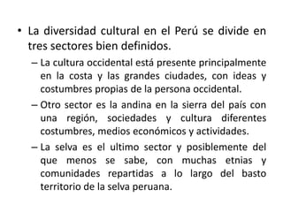 • La diversidad cultural en el Perú se divide en
tres sectores bien definidos.
– La cultura occidental está presente principalmente
en la costa y las grandes ciudades, con ideas y
costumbres propias de la persona occidental.
– Otro sector es la andina en la sierra del país con
una región, sociedades y cultura diferentes
costumbres, medios económicos y actividades.
– La selva es el ultimo sector y posiblemente del
que menos se sabe, con muchas etnias y
comunidades repartidas a lo largo del basto
territorio de la selva peruana.

 