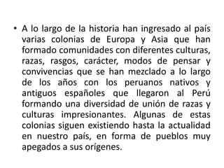 • A lo largo de la historia han ingresado al país
varias colonias de Europa y Asia que han
formado comunidades con diferentes culturas,
razas, rasgos, carácter, modos de pensar y
convivencias que se han mezclado a lo largo
de los años con los peruanos nativos y
antiguos españoles que llegaron al Perú
formando una diversidad de unión de razas y
culturas impresionantes. Algunas de estas
colonias siguen existiendo hasta la actualidad
en nuestro país, en forma de pueblos muy
apegados a sus orígenes.

 