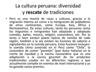 La cultura peruana: diversidad
y rescate de tradiciones
• Perú es una mezcla de razas y culturas, gracias a la
migración interna así como a la inmigración de pobladores
de otros continentes, como Europa, Asia, África y
Norteamérica. De estas culturas, tanto los peruanos como
los migrantes e inmigrantes han adaptado y adoptado
comidas, bailes, música, religión, costumbres, etc. Por lo
tanto si bien existen platos típicos de comida de cada
región, también a la vez existen las fusiones de sabores e
ingredientes en la comida peruana. Estas fusiones incluyen:
la comida china conocida en el Perú como “Chifa”, la
costumbre de comer “panetón” (pan dulce italiano) en la
noche de navidad y la cocina novoandina que es una
adaptación a la cocina gourmet de los productos
tradicionales usados en las diferentes regiones y que
actualmente compite en eventos de nivel internacional y ya
ha ganado varios premios.

 