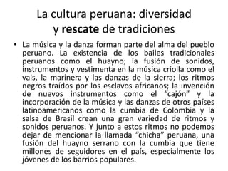 La cultura peruana: diversidad
y rescate de tradiciones
• La música y la danza forman parte del alma del pueblo
peruano. La existencia de los bailes tradicionales
peruanos como el huayno; la fusión de sonidos,
instrumentos y vestimenta en la música criolla como el
vals, la marinera y las danzas de la sierra; los ritmos
negros traídos por los esclavos africanos; la invención
de nuevos instrumentos como el “cajón” y la
incorporación de la música y las danzas de otros países
latinoamericanos como la cumbia de Colombia y la
salsa de Brasil crean una gran variedad de ritmos y
sonidos peruanos. Y junto a estos ritmos no podemos
dejar de mencionar la llamada “chicha” peruana, una
fusión del huayno serrano con la cumbia que tiene
millones de seguidores en el país, especialmente los
jóvenes de los barrios populares.

 