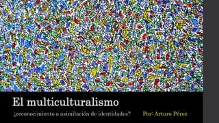 El multiculturalismo
¿reconocimiento o asimilación de identidades? Por: Arturo Pérez
 