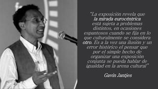 “La exposición revela que
la mirada eurocéntrica
está sujeta a problemas
distintos, en ocasiones
espantosos cuando se fija en lo
que culturalmente se considera
otro. Es a la vez una ilusión y un
error histórico el pensar que
por el simple hecho de
organizar una exposición
conjunta se pueda hablar de
igualdad en la arena cultural”
Gavin Jantjes
 
