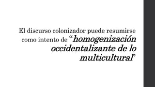 El discurso colonizador puede resumirse
como intento de “homogenización
occidentalizante de lo
multicultural”
 