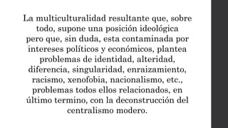La multiculturalidad resultante que, sobre
todo, supone una posición ideológica
pero que, sin duda, esta contaminada por
intereses políticos y económicos, plantea
problemas de identidad, alteridad,
diferencia, singularidad, enraizamiento,
racismo, xenofobia, nacionalismo, etc.,
problemas todos ellos relacionados, en
último termino, con la deconstrucción del
centralismo modero.
 