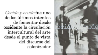 Cocido y crudo fue uno
de los últimos intentos
de fomentar desde
occidente la circulación
intercultural del arte
desde el punto de vista
del discurso del
colonizador
 