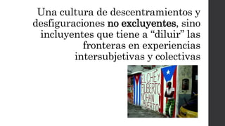 Una cultura de descentramientos y
desfiguraciones no excluyentes, sino
incluyentes que tiene a “diluir” las
fronteras en experiencias
intersubjetivas y colectivas
 