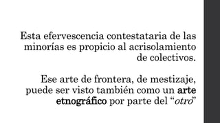 Esta efervescencia contestataria de las
minorías es propicio al acrisolamiento
de colectivos.
Ese arte de frontera, de mestizaje,
puede ser visto también como un arte
etnográfico por parte del “otro”
 
