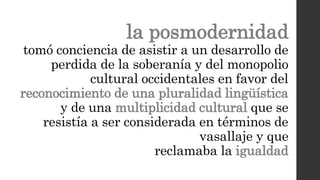 la posmodernidad
tomó conciencia de asistir a un desarrollo de
perdida de la soberanía y del monopolio
cultural occidentales en favor del
reconocimiento de una pluralidad lingüística
y de una multiplicidad cultural que se
resistía a ser considerada en términos de
vasallaje y que
reclamaba la igualdad
 