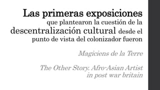 Las primeras exposiciones
que plantearon la cuestión de la
descentralización cultural desde el
punto de vista del colonizador fueron
Magiciens de la Terre
The Other Story. Afro-Asian Artist
in post war britain
 