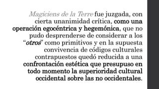Magiciens de la Terre fue juzgada, con
cierta unanimidad crítica, como una
operación egocéntrica y hegemónica, que no
pudo desprenderse de considerar a los
“otros” como primitivos y en la supuesta
convivencia de códigos culturales
contrapuestos quedó reducida a una
confrontación estética que presupuso en
todo momento la superioridad cultural
occidental sobre las no occidentales.
 