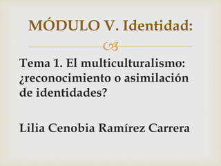 
Tema 1. El multiculturalismo:
¿reconocimiento o asimilación
de identidades?
Lilia Cenobia Ramírez Carrera
MÓDULO V. Identidad:
 