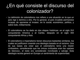 ¿En qué consiste el discurso del
colonizador?
• La definición de colonialismo nos refiere a una situación en la que un
país rige o domina a otro. Por lo general, el país invadido permanece
incapaz de oponerse al invasor, en lo social, económico, político, y
sobre todo, militarmente.
• El colonialismo se ha dado en dos etapas históricas: en el siglo XVI
conquistando America y el Caribe, después en el siglo XIX
conquistando Africa y Asia.
• El colonialismo e imperialismo tienen discursos bastantes similares, los
cuales se justificaron creando una ideología basada en el racismo. Una
de sus bases era creer que el colonialismo tenía una misión
civilizadora, considerando que los únicos civilizados eran los «países
de blancos», el resto era considerado incivilizado y salvaje. Esta
ideología racista generó en Europa un sentimiento de superioridad.
 
