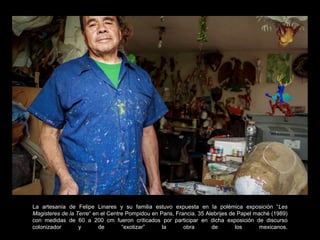 La artesanía de Felipe Linares y su familia estuvo expuesta en la polémica exposición “Les
Magisteres de la Terre“ en el Centre Pompidou en Paris, Francia. 35 Alebrijes de Papel maché (1989)
con medidas de 60 a 200 cm fueron criticados por participar en dicha exposición de discurso
colonizador y de “exotizar” la obra de los mexicanos.
 