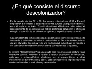 ¿En qué consiste el discurso
descolonizador?
• En la década de los 80 y 90, los países colonizadores (E.U y Europa)
empezaron a reconocer la existencia de otras culturas (cualquiera no blanca).
Anna Guasch en su texto “El multiculturalismo” (2005) nos habla sobre “el
reconocimiento de las culturas que habían pretendido solucionar o, al menos
corregir, la cuestión de las diferencias aplicando lo políticamente correcto.”
• La posmodernidad tomó conciencia de asistir a un desarrollo de perdida de la
soberanía y del monopolio cultural occidentales en favor del reconocimiento
de una pluralidad lingüística y de una multiplicidad cultural que se resistía a
ser considerada en términos de vasallaje y que reclamaba la igualdad,
• El término "descolonización" ha sido usado para referirse a una postura y una
operación cultural, tendiente a revelar y revertir situaciones institucionales,
culturales y epistemológicas afectadas por el eurocentrismo y otros
mecanismos de subordinación y poder. Este significado está impulsado por las
corrientes llamadas poscoloniales y decoloniales.
 