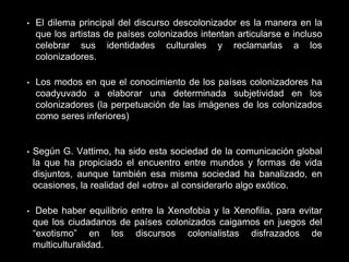 • El dilema principal del discurso descolonizador es la manera en la
que los artistas de países colonizados intentan articularse e incluso
celebrar sus identidades culturales y reclamarlas a los
colonizadores.
• Los modos en que el conocimiento de los países colonizadores ha
coadyuvado a elaborar una determinada subjetividad en los
colonizadores (la perpetuación de las imágenes de los colonizados
como seres inferiores)
• Según G. Vattimo, ha sido esta sociedad de la comunicación global
la que ha propiciado el encuentro entre mundos y formas de vida
disjuntos, aunque también esa misma sociedad ha banalizado, en
ocasiones, la realidad del «otro» al considerarlo algo exótico.
• Debe haber equilibrio entre la Xenofobia y la Xenofilia, para evitar
que los ciudadanos de países colonizados caigamos en juegos del
“exotismo” en los discursos colonialistas disfrazados de
multiculturalidad.
 