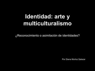 Identidad: arte y
multiculturalismo
¿Reconocimiento o asimilación de identidades?
Por Diana Muñoz Salazar
 