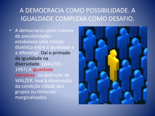 A DEMOCRACIA COMO POSSIBILIDADE. A
IGUALDADE COMPLEXA COMO DESAFIO.
• A democracia como sistema
de possibilidades
estabelece uma relação
dialética entre a igualdade e
a diferença. Daí o primado
da igualdade na
diversidade. (WALZER,
1997).A igualdade
complexa, na definição de
WALZER, leva à observação
da condição cidadã dos
grupos ou minorias
marginalizados
 