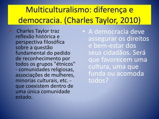Multiculturalismo: diferença e
democracia. (Charles Taylor, 2010)
• Charles Taylor traz
reflexão histórica e
perspectiva filosófica
sobre a questão
fundamental do pedido
de reconhecimento por
todos os grupos "étnicos"
- comunidades religiosas,
associações de mulheres,
minorias culturais, etc. -
que coexistem dentro de
uma única comunidade
estado.
• A democracia deve
assegurar os direitos
e bem-estar dos
seus cidadãos. Será
que favorecem uma
cultura, uma que
funda ou acomoda
todos?
 