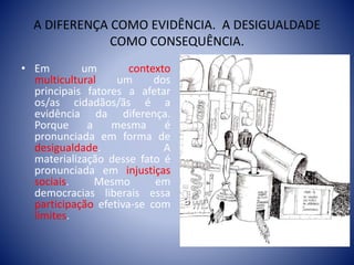 A DIFERENÇA COMO EVIDÊNCIA. A DESIGUALDADE
COMO CONSEQUÊNCIA.
• Em um contexto
multicultural um dos
principais fatores a afetar
os/as cidadãos/ãs é a
evidência da diferença.
Porque a mesma é
pronunciada em forma de
desigualdade. A
materialização desse fato é
pronunciada em injustiças
sociais. Mesmo em
democracias liberais essa
participação efetiva-se com
limites.
 