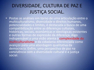 DIVERSIDADE, CULTURA DE PAZ E
JUSTIÇA SOCIAL.
• Postas as análises em torno de uma articulação entre o
multiculturalismo, diversidade e direitos humanos,
potencialidades e limites, é destacada a busca de uma
compatibilização entre as diferenças culturais,
históricas, sociais, econômicas e ideológicas existentes
e outras formas de expressão da diferença. Algo
indispensável a uma visão atenta à complexidade do
multiculturalismo e da cidadania diferenciada como
avanços para uma abordagem qualitativa da
democracia. Enfim, uma perspectiva de paz na
convivência com a diversidade cultural e a justiça
social.
 