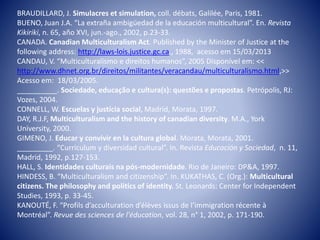 BRAUDILLARD, J. Simulacres et simulation, coll. débats, Galilée, Paris, 1981.
BUENO, Juan J.A. “La extraña ambigüedad de la educación multicultural”. En. Revista
Kikiriki, n. 65, año XVI, jun.-ago., 2002, p.23-33.
CANADA. Canadian Multiculturalism Act. Published by the Minister of Justice at the
following address: http://laws-lois.justice.gc.ca., 1988, acesso em 15/03/2013
CANDAU, V. “Multiculturalismo e direitos humanos”, 2005 Disponível em: <<
http://www.dhnet.org.br/direitos/militantes/veracandau/multiculturalismo.html,>>
Acesso em: 18/03/2005.
__________. Sociedade, educação e cultura(s): questões e propostas. Petrópolis, RJ:
Vozes, 2004.
CONNELL, W. Escuelas y justícia social, Madrid, Morata, 1997.
DAY, R.J.F, Multiculturalism and the history of canadian diversity. M.A., York
University, 2000.
GIMENO, J. Educar y convivir en la cultura global. Morata, Morata, 2001.
_________. “Curriculum y diversidad cultural”. In. Revista Educación y Sociedad, n. 11,
Madrid, 1992, p.127-153.
HALL, S. Identidades culturais na pós-modernidade. Rio de Janeiro: DP&A, 1997.
HINDESS, B. “Multiculturalism and citizenship”. In. KUKATHAS, C. (Org.): Multicultural
citizens. The philosophy and politics of identity. St. Leonards: Center for Independent
Studies, 1993, p. 33-45.
KANOUTÉ, F. “Profils d’acculturation d’élèves issus de l’immigration récente à
Montréal”. Revue des sciences de l'éducation, vol. 28, n° 1, 2002, p. 171-190.
 