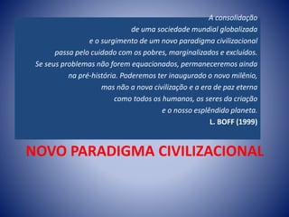 NOVO PARADIGMA CIVILIZACIONAL
A consolidação
de uma sociedade mundial globalizada
e o surgimento de um novo paradigma civilizacional
passa pelo cuidado com os pobres, marginalizados e excluídos.
Se seus problemas não forem equacionados, permaneceremos ainda
na pré-história. Poderemos ter inaugurado o novo milênio,
mas não a nova civilização e a era de paz eterna
como todos os humanos, os seres da criação
e o nosso esplêndido planeta.
L. BOFF (1999)
 