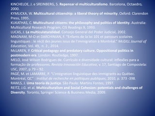 KINCHELOE, J. e SREINBERG, S. Repensar el multiculturalismo. Barcelona, Octaedro,
2000.
KYMLICKA, W. Multicultural citizenship: a liberal theory of minority. Oxford: Clarendon
Press, 1995.
KUKATHAS, C. Multicultural citizens: the philosophy and politics of identity. Australia:
Multicultural Research Program, CIS Readings 9, 1993.
LUCAS, J. La multiculaturalidad. Consejo General del Poder Judicial, 2002.
MAGNAM, M-O et DARCHINIAN, F. “Enfants de la loi 101 et parcours scolaires
linguistiques : le récit des jeunes issus de l’immigration à Montréal.” McGILL Journal of
Education, Vol. 49, n. 2., 2014.
McLAREN, P. Critical pedagogy and predatory culture. Oppositional politics in
postmodern era. London: Routledge, 1997.
MELO, José Wilson Rodrigues de. Currículo e diversidade cultural: inflexões para a
formação de professores. Revista Innovación Educativa, v. 17, Santiago de Compostela:
USC, 2007, p.79 – 92.
PAGÉ, M. et LAMARRE, P. “L’intégration linguistique des immigrants au Québec.
Montréal, QC” : Institut de recherche en politiques publiques, 2010, p. 373 -398.
RAWLS, J. Uma teoria da justiça. São Paulo: Martins Fontes, 1997.
REITZ, J.G. et al. Multiculturalism and Social Cohesion: potentials and challenges of
Diversity. Toronto, Springer Science & Business Media, 2009.
 