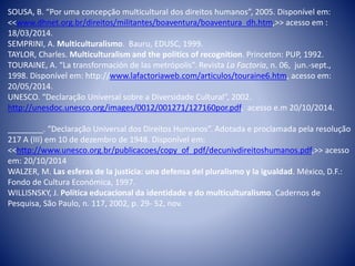 SOUSA, B. “Por uma concepção multicultural dos direitos humanos”, 2005. Disponível em:
<<www.dhnet.org.br/direitos/militantes/boaventura/boaventura_dh.htm,>> acesso em :
18/03/2014.
SEMPRINI, A. Multiculturalismo. Bauru, EDUSC, 1999.
TAYLOR, Charles. Multiculturalism and the politics of recognition. Princeton: PUP, 1992.
TOURAINE, A. “La transformación de las metrópolis”. Revista La Factoria, n. 06, jun.-sept.,
1998. Disponível em: http://www.lafactoriaweb.com/articulos/touraine6.htm, acesso em:
20/05/2014.
UNESCO. “Declaração Universal sobre a Diversidade Cultural”, 2002.
http://unesdoc.unesco.org/images/0012/001271/127160por.pdf, acesso e.m 20/10/2014.
________. “Declaração Universal dos Direitos Humanos”. Adotada e proclamada pela resolução
217 A (III) em 10 de dezembro de 1948. Disponível em:
<<http://www.unesco.org.br/publicacoes/copy_of_pdf/decunivdireitoshumanos.pdf,>> acesso
em: 20/10/2014
WALZER, M. Las esferas de la justicia: una defensa del pluralismo y la igualdad. México, D.F.:
Fondo de Cultura Económica, 1997.
WILLISNSKY, J. Política educacional da identidade e do multiculturalismo. Cadernos de
Pesquisa, São Paulo, n. 117, 2002, p. 29- 52, nov.
 